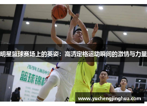 明星篮球赛场上的英姿：高清定格运动瞬间的激情与力量