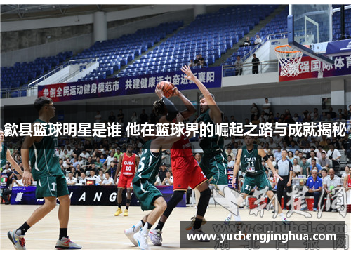 歙县篮球明星是谁 他在篮球界的崛起之路与成就揭秘