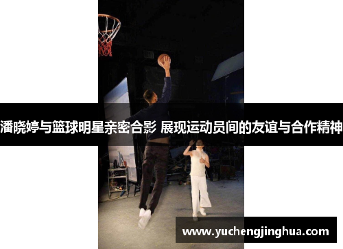 潘晓婷与篮球明星亲密合影 展现运动员间的友谊与合作精神