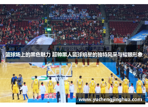 篮球场上的黑色魅力 超帅黑人篮球明星的独特风采与耀眼形象