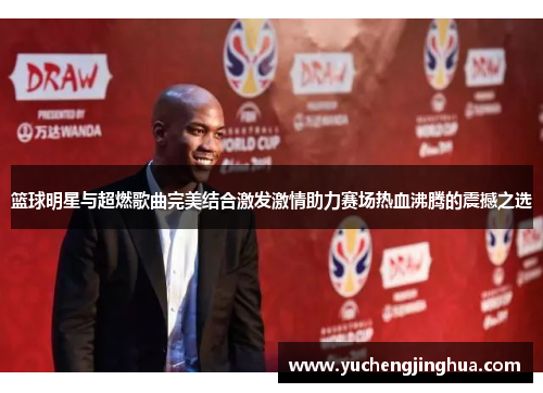 篮球明星与超燃歌曲完美结合激发激情助力赛场热血沸腾的震撼之选