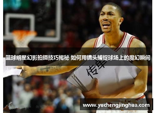 篮球明星幻影拍摄技巧揭秘 如何用镜头捕捉球场上的魔幻瞬间