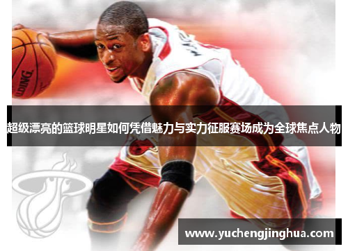 超级漂亮的篮球明星如何凭借魅力与实力征服赛场成为全球焦点人物