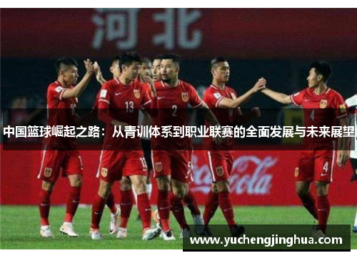中国篮球崛起之路：从青训体系到职业联赛的全面发展与未来展望