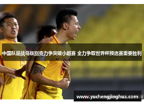 中国队迎战乌兹别克力争突破小组赛 全力争取世界杯预选赛重要胜利